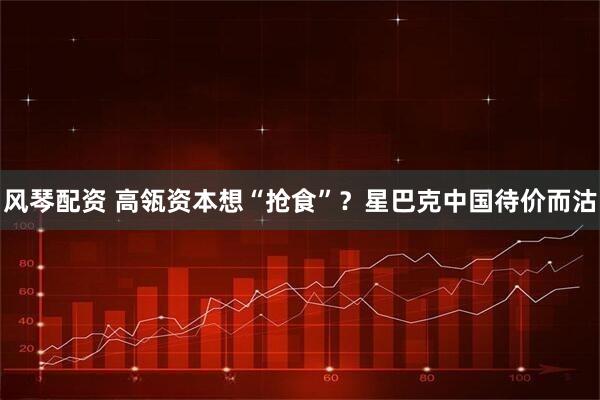风琴配资 高瓴资本想“抢食”？星巴克中国待价而沽
