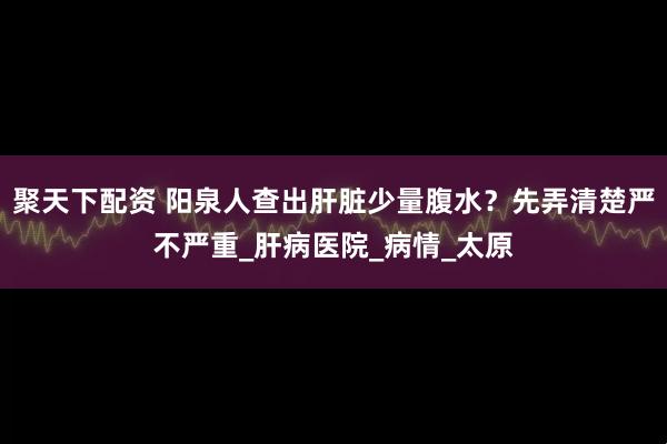 聚天下配资 阳泉人查出肝脏少量腹水？先弄清楚严不严重_肝病医院_病情_太原